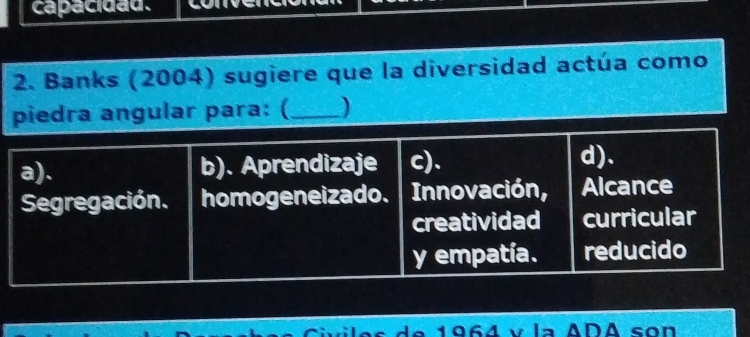 capacidau.
2. Banks (2004) sugiere que la diversidad actúa como
piedra angular para: (_ )
a). b). Aprendizaje c)、 d).
Segregación. homogeneizado. Innovación, Alcance
creatividad curricular
y empatía. reducido
de 1964 v la ADA son