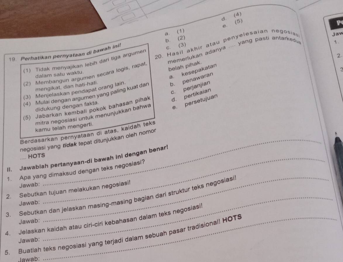 (4)
e. (5)
p
a. (1)
20. Hasil akhir atau penyelesaian negosia
Jaw
19. Perhatikan pernyataan di bawah inil b. (2)
(1) Tidak menyajikan lebih dari tiga argumen c. (3)
(2) Membangun argumen secara logis, rapat memerlukan adanya .... yang pasti antarkedu
1.
belah pihak.
a. kesepakatan
dalam satu waktu.
(4) Mulai dengan argumen yang paling kuat dan b. penawaran 2.
mengikat, dan hati-hati.
c. perjanjian
(3) Menjelaskan pendapat orang lain.
(5) Jabarkan kembali pokok bahasan pihak d. pertikaian
didukung dengan fakta.
mitra negosiasi untuk menunjukkan bahwa e. persetujuan
kamu telah mengerti.
Berdasarkan pernyataan di atas, kaidah teks
negosiasi yang tidak tepat ditunjukkan oleh nomor
.. HOTS
II. Jawablah pertanyaan-di bawah ini dengan benar!
1. Apa yang dimaksud dengan teks negosiasi?
Jawab:
2. Sebutkan tujuan melakukan negosiasi!
3. Sebutkan dan jelaskan masing-masing bagian dari struktur teks negosiasi
Jawab:
4. Jelaskan kaidah atau ciri-ciri kebahasan dalam teks negosiasil Jawab:
5. Buatlah teks negosiasi yang terjadi dalam sebuah pasar tradisional! HOTS
Jawab:
Jawab: