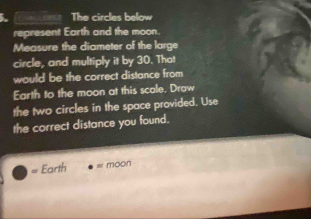 on The circles below 
represent Earth and the moon. 
Measure the diameter of the large 
circle, and multiply it by 30. That 
would be the correct distance from 
Earth to the moon at this scale, Draw 
the two circles in the space provided. Use 
the correct distance you found. 
= Earth = moon