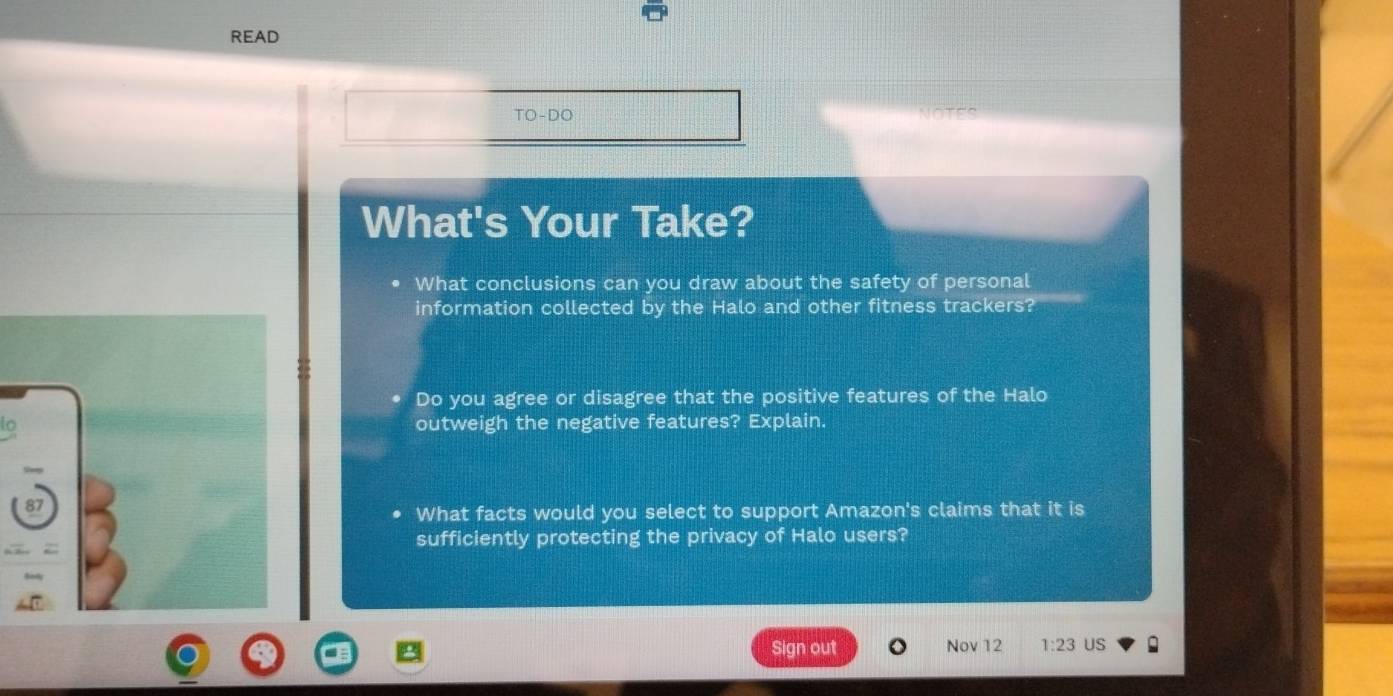 READ 
TO-DO 
What's Your Take? 
What conclusions can you draw about the safety of personal 
information collected by the Halo and other fitness trackers? 
Do you agree or disagree that the positive features of the Halo 
to 
outweigh the negative features? Explain. 
What facts would you select to support Amazon's claims that it is 
sufficiently protecting the privacy of Halo users? 
Sign out Nov 12 1:23 US