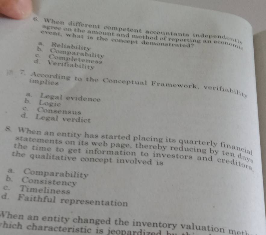 When different competent accountants independently
a gr ee on the amount and method of reporting an econ o mic
event, what is the concept demonstrated?
a. Reliability
b. Comparability
c. Completeness
d. Verifiability
implies
7. According to the Conceptual Framework, verifiability
a. Legal evidence
b. Logic
c. Consensus
d. Legal verdict
8. When an entity has started placing its quarterly financial
statements on its web page, thereby reducing by ten days
the time to get information to investors and creditors,
the qualitative concept involved is
a. Comparability
b. Consistency
c. Timeliness
d. Faithful representation
When a n en tity changed the in entory valuation m 
which characteristic is jeopardized hi