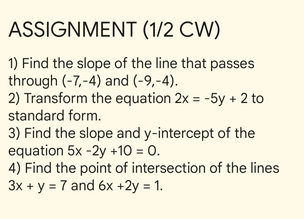 ASSIGNMENT (1/2 CW) 
1) Find the slope of the line that passes 
through (-7,-4) and (-9,-4). 
2) Transform the equation 2x=-5y+2 to 
standard form. 
3) Find the slope and y-intercept of the 
equation 5x-2y+10=0. 
4) Find the point of intersection of the lines
3x+y=7 and 6x+2y=1.