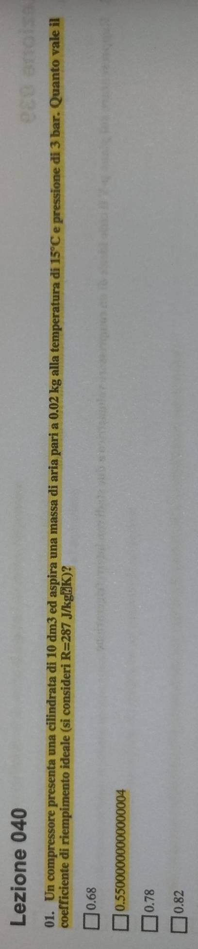 Lezione 040
01. Un compressore presenta una cilindrata di 10 dm3 ed aspira una massa di aria pari a 0.02 kg alla temperatura di 15°C e pressione di 3 bar. Quanto vale il
coefficiente di riempimento ideale (si consideri R=287 J/kg? K)?
0.68
0.55000000000000004
0.78
0.82