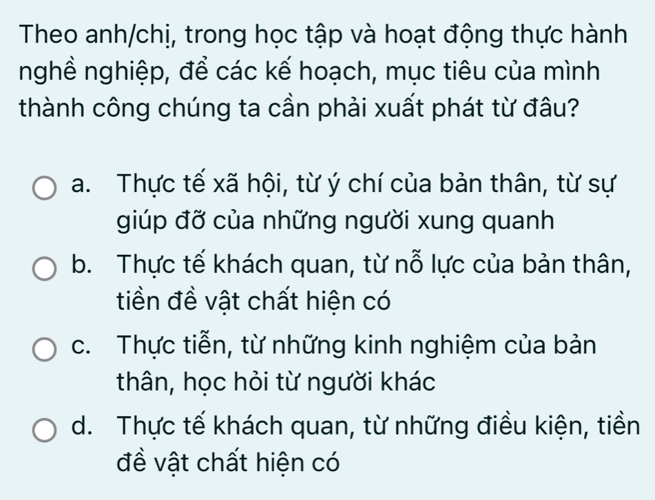 Theo anh/chị, trong học tập và hoạt động thực hành
nghề nghiệp, để các kế hoạch, mục tiêu của mình
thành công chúng ta cần phải xuất phát từ đâu?
a. Thực tế xã hội, từ ý chí của bản thân, từ sự
giúp đỡ của những người xung quanh
b. Thực tế khách quan, từ nỗ lực của bản thân,
tiền đề vật chất hiện có
c. Thực tiễn, từ những kinh nghiệm của bản
thân, học hỏi từ người khác
d. Thực tế khách quan, từ những điều kiện, tiền
đề vật chất hiện có