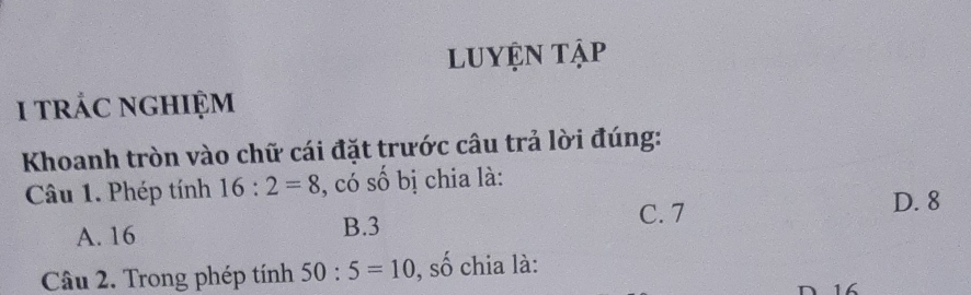 luyện tập
i trác nghiệm
Khoanh tròn vào chữ cái đặt trước câu trả lời đúng:
Câu 1. Phép tính 16:2=8 , có số bị chia là:
C. 7 D. 8
A. 16 B. 3
Câu 2. Trong phép tính 50:5=10 , số chia là:
D16