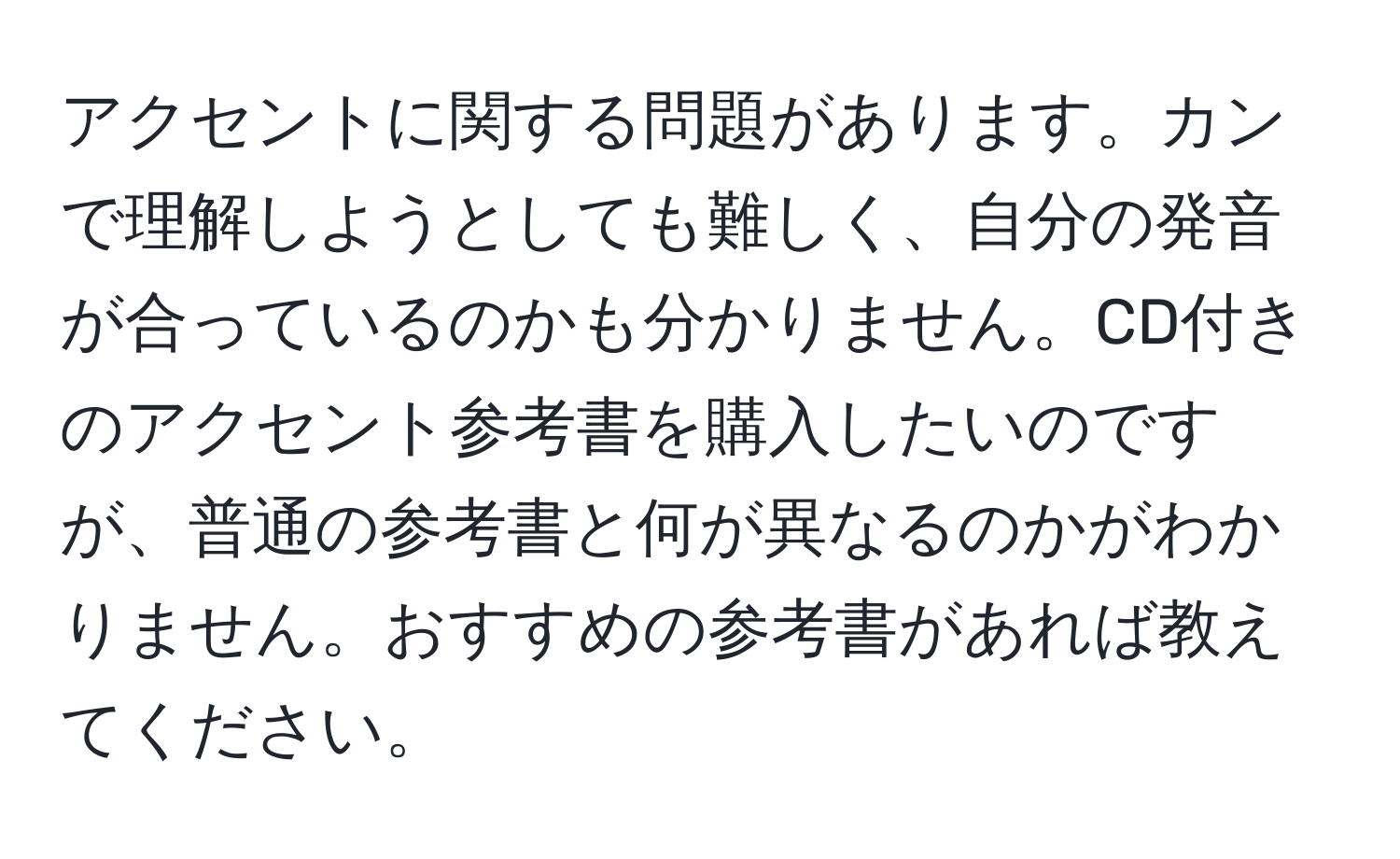 アクセントに関する問題があります。カンで理解しようとしても難しく、自分の発音が合っているのかも分かりません。CD付きのアクセント参考書を購入したいのですが、普通の参考書と何が異なるのかがわかりません。おすすめの参考書があれば教えてください。