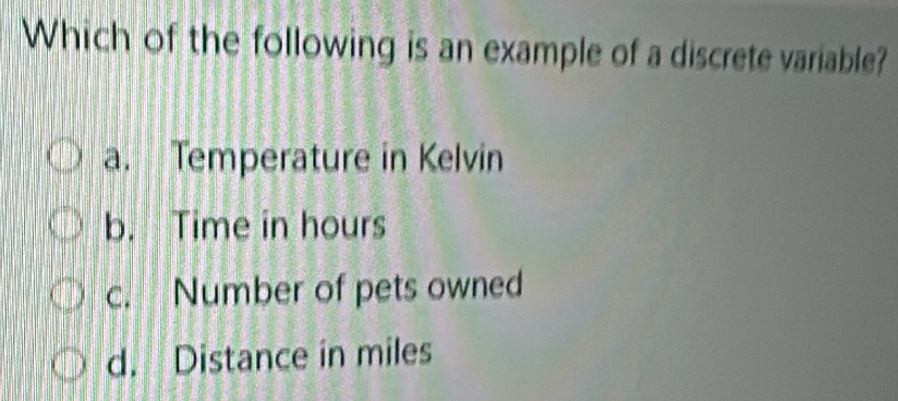 Which of the following is an example of a discrete variable?
a. Temperature in Kelvin
b. Time in hours
c. Number of pets owned
d. Distance in miles