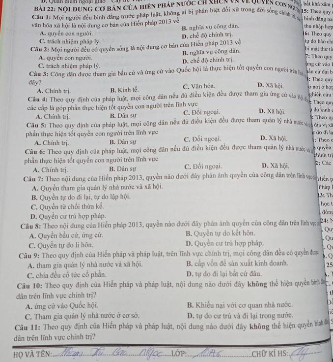 Quân điểm ngoại giáoCây t
,  bắt khả xâm 
Bải 22: Nội dung cơ bản của hiện pháp nước ch xhơn vn về Quyen con ngưyi 15: Theo quy
Câu 1: Mọi người đều bình đẳng trước pháp luật, không ai bị phân biệt đổi xử trong đời sống chính trị, đ bình đẳng na
văn hóa xã hội là nội dung cơ bản của Hiển pháp 2013 về
B. nghĩa vụ công dân. thu nhập hợp
A. quyền con người. 16: Theo quy tự do báo ch
C. trách nhiệm pháp lý. D. chế độ chính trị.
Câu 2: Mọi người đều có quyền sống là nội dung cơ bản của Hiển pháp 2013 về
A. quyền con người. B. nghĩa vụ công dân.
bí mật thư tí
C. trách nhiệm pháp lý D. chế độ chính trị.
7: Theo quy
ứng cử vào l
Câu 3: Công dân được tham gia bầu cử và ứng cử vào Quốc hội là thực hiện tốt quyền con người trên lý bầu cứ đại b
dây?
: Thèo quy
A. Chính trị. B. Kinh tế. C. Văn hỏa. D. Xã hội. ó nơi ở hợp
Câu 4: Theo quy định của pháp luật, mọi công dân nều đủ điều kiện đều được tham gia ứng cử vào Hội n ghiên cứu
: Theo quy
các cấp là góp phần thực hiện tốt quyền con người trên lĩnh vực ự do kinh : Theo qu
A. Chinh trj. B. Dân sự C. Đối ngoại. D. Xã hội.
Câu 5: Theo quy định của pháp luật, mọi công dân nều đủ điều kiện đều được tham quản lý nhà nước vày 1 dja vị xã
phần thực hiện tốt quyền con người trên lĩnh vực D. Xã hội. ự do đi lạ :Theo
A. Chính trị. B. Dản sự C. Đối ngoại.
Câu 6: Theo quy định của pháp luật, mọi công dân nếu đủ điều kiện đều được tham quản lý nhà nước vi chính trị a quyền
phần thực hiện tốt quyền con người trên lĩnh vực D. Xã hội. 2: Các
A. Chính trj. B. Dân sự C. Đối ngoại.
Câu 7: Theo nội dung của Hiến pháp 2013, quyền nào dưới đây phản ảnh quyền của công dân trên lĩnh v Hiến 
A. Quyền tham gia quản lý nhà nước và xã hội. Pháp
B. Quyền tự do đi lại, tự do lập hội. 23: Th
C. Quyền từ chối thừa kể. học t
đóng
D. Quyền cư trú hợp pháp.
Câu 8: Theo nội dung của Hiến pháp 2013, quyền nào dưới đây phản ánh quyền của công dân trên lĩnh vực ớ 24: 
A. Quyền bầu cứ, ứng cử. B. Quyền tự do kết hôn. . Qu
C. Quyền tự do lì hôn. D. Quyển cư trú hợp pháp. . Qu
Câu 9: Theo quy định của Hiến pháp và pháp luật, trên lĩnh vực chính trị, mọi công dân đều có quyển được . Q  Q 
A. tham gia quán lý nhà nước và xã hội. B. cấp vốn đề sản xuất kinh doanh. 25
C. chia đều cổ tức cổ phần. D. tự do đi lại bắt cứ đầu.  
Câu 10: Theo quy định của Hiển pháp và pháp luật, nội dung nào dưới đây không thể hiện quyền bình đn C.
dân trên lĩnh vực chính trj?
: tỉ
A. ứng cử vào Quốc hội. B. Khiếu nại với cơ quan nhà nước. Để
C. Tham gia quân lý nhà nước ở cơ sở. D. tự do cư trú và đỉ lại trong nước. he
Câu 11: Theo quy định của Hiến pháp và pháp luật, nội dung nào dưới đây không thể hiện quyền bìnhề 5
dân trên lĩnh vực chính trị?
LớP :     
Họ VÀ TÊN:._ ___.Chữ kÍ hS:_