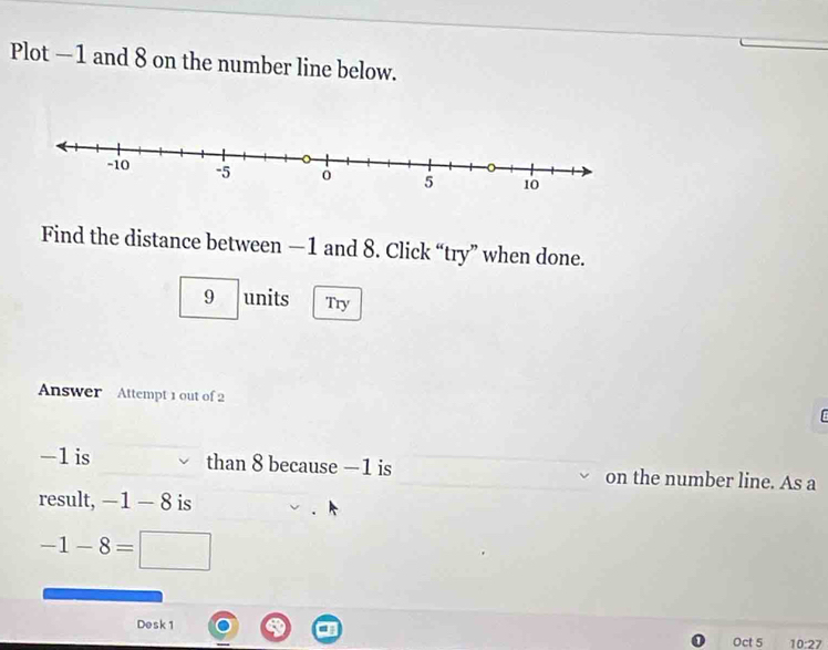 Plot —1 and 8 on the number line below. 
Find the distance between —1 and 8. Click “try” when done.
9 units Try 
Answer Attempt 1 out of 2
-1 is than 8 because —1 is on the number line. As a 
result, -1-8 is
-1-8=□
Desk1 
Oct 5 10 2 7