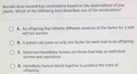 Mendel drew several key conclusions based on his observations of pea
plants. Which of the following best describes one of his conclusions?
A. An offspring that inherits different versions of the factor for a trait
will not survive.
B. A parent can pass on only one factor for each trait to its offspring.
C. Dominant hereditary factors are those that help an individual
survive and reproduce.
D. Hereditary factors blend together to produce the traits of
offspring.