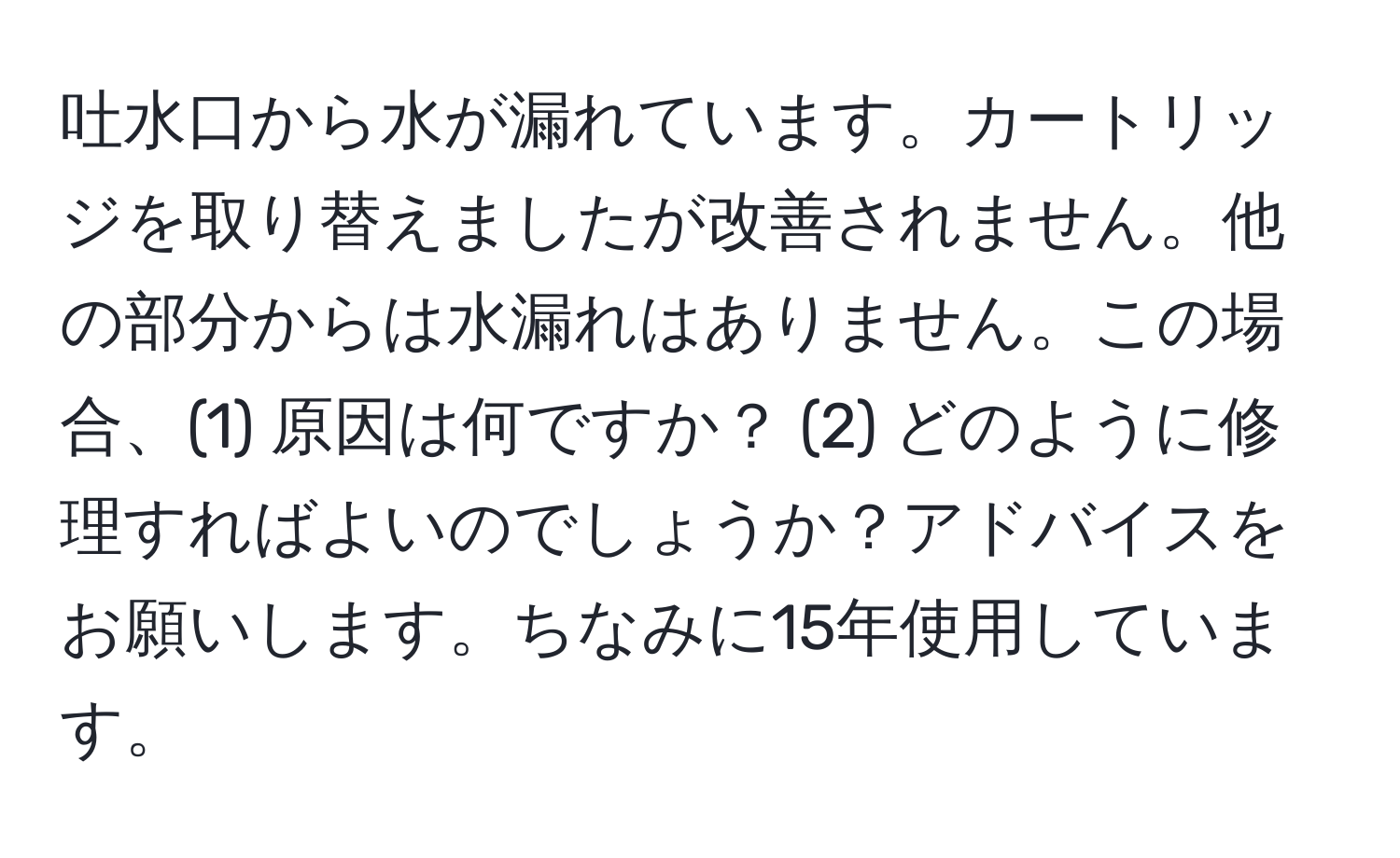 吐水口から水が漏れています。カートリッジを取り替えましたが改善されません。他の部分からは水漏れはありません。この場合、(1) 原因は何ですか？ (2) どのように修理すればよいのでしょうか？アドバイスをお願いします。ちなみに15年使用しています。