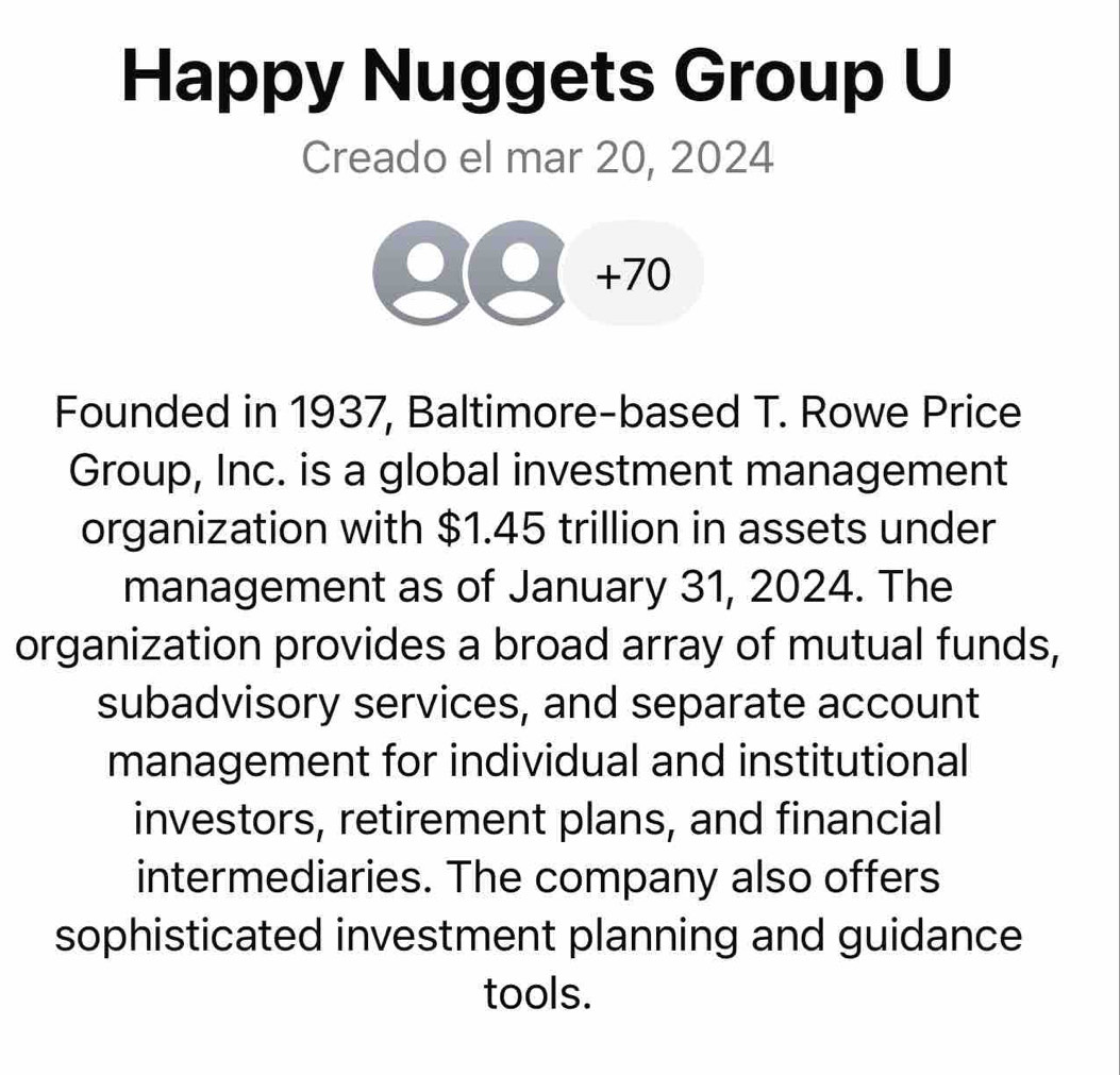 Happy Nuggets Group U 
Creado el mar 20, 2024 
+70 
Founded in 1937, Baltimore-based T. Rowe Price 
Group, Inc. is a global investment management 
organization with $1.45 trillion in assets under 
management as of January 31, 2024. The 
organization provides a broad array of mutual funds, 
subadvisory services, and separate account 
management for individual and institutional 
investors, retirement plans, and financial 
intermediaries. The company also offers 
sophisticated investment planning and guidance 
tools.