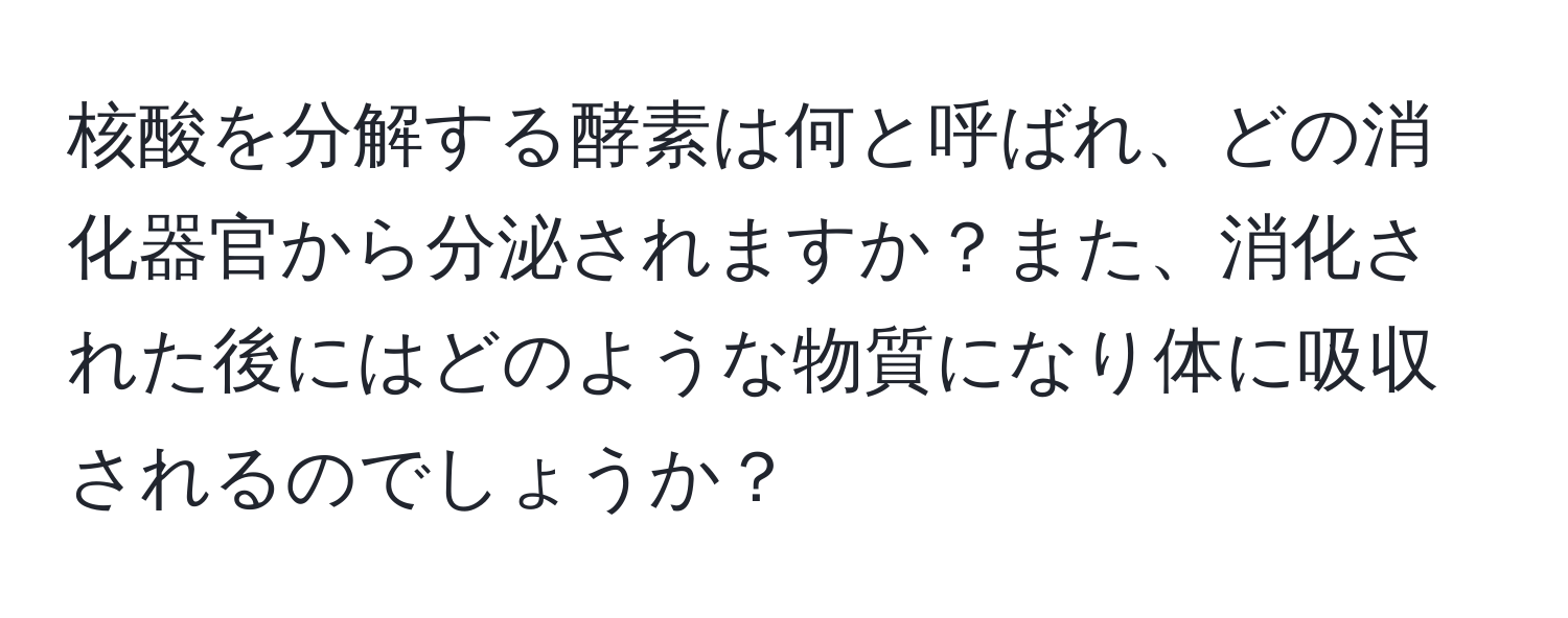 核酸を分解する酵素は何と呼ばれ、どの消化器官から分泌されますか？また、消化された後にはどのような物質になり体に吸収されるのでしょうか？