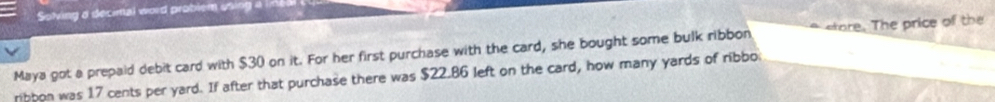 Solving a decinal word problem using a line 
Maya got a prepaid debit card with $30 on it. For her first purchase with the card, she bought some bulk ribbon store. The price of the 
ribbon was 17 cents per yard. If after that purchase there was $22.86 left on the card, how many yards of ribbo