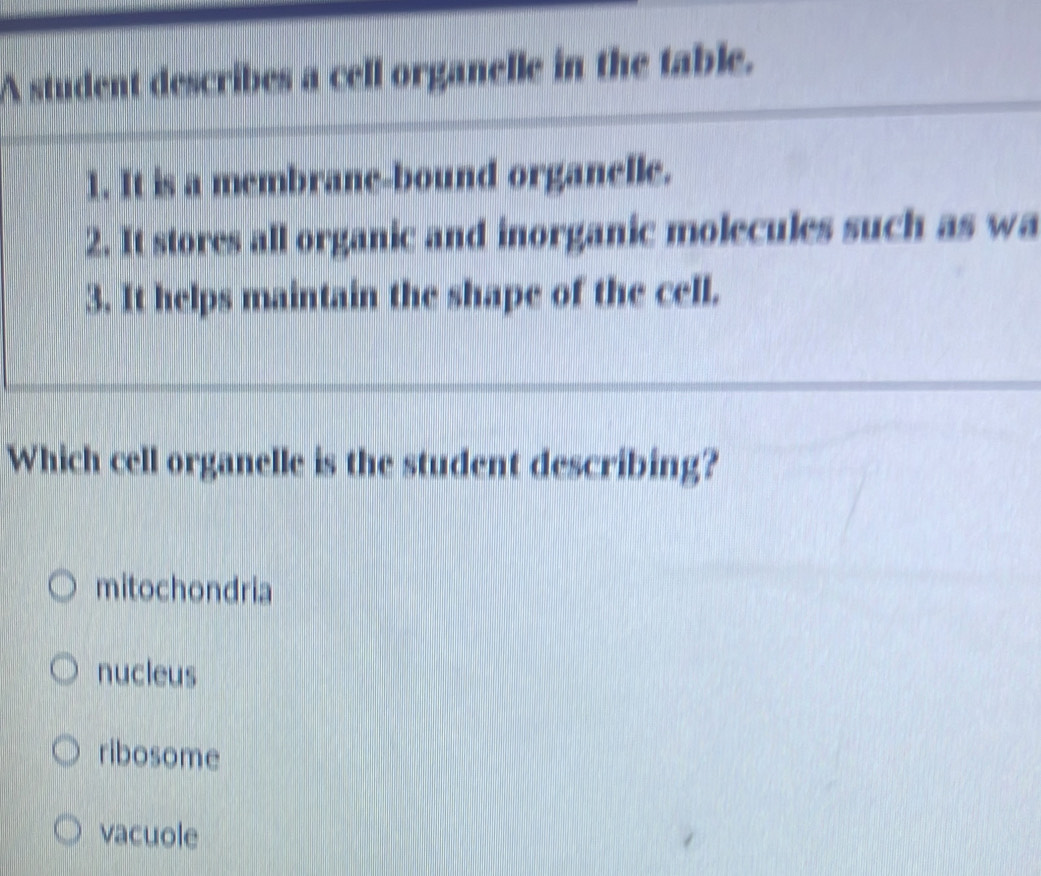 A student describes a cell organelle in the table.
1. It is a membrane-bound organelle.
2. It stores all organic and inorganic molecules such as wa
3. It helps maintain the shape of the cell.
Which cell organelle is the student describing?
mitochondria
nucleus
ribosome
vacuole