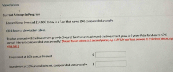 View Policies 
Current Attempt in Progress 
Edward Spear invested $14,000 today in a fund that earns 10% compounded annually. 
Click here to view factor tables. 
To what amount will the investment grow in 3 years? To what amount would the investment grow in 3 years if the fund earns 10%
annual interest compounded semiannually? (Round factor volues to 5 decimal places, e.g. 1.25124 and final answers to 0 decimal places, e.g
458,581.) 
Investment at 10% annual interest $ ... 
investment at 10% annual interest, compounded semiannually $ □ 