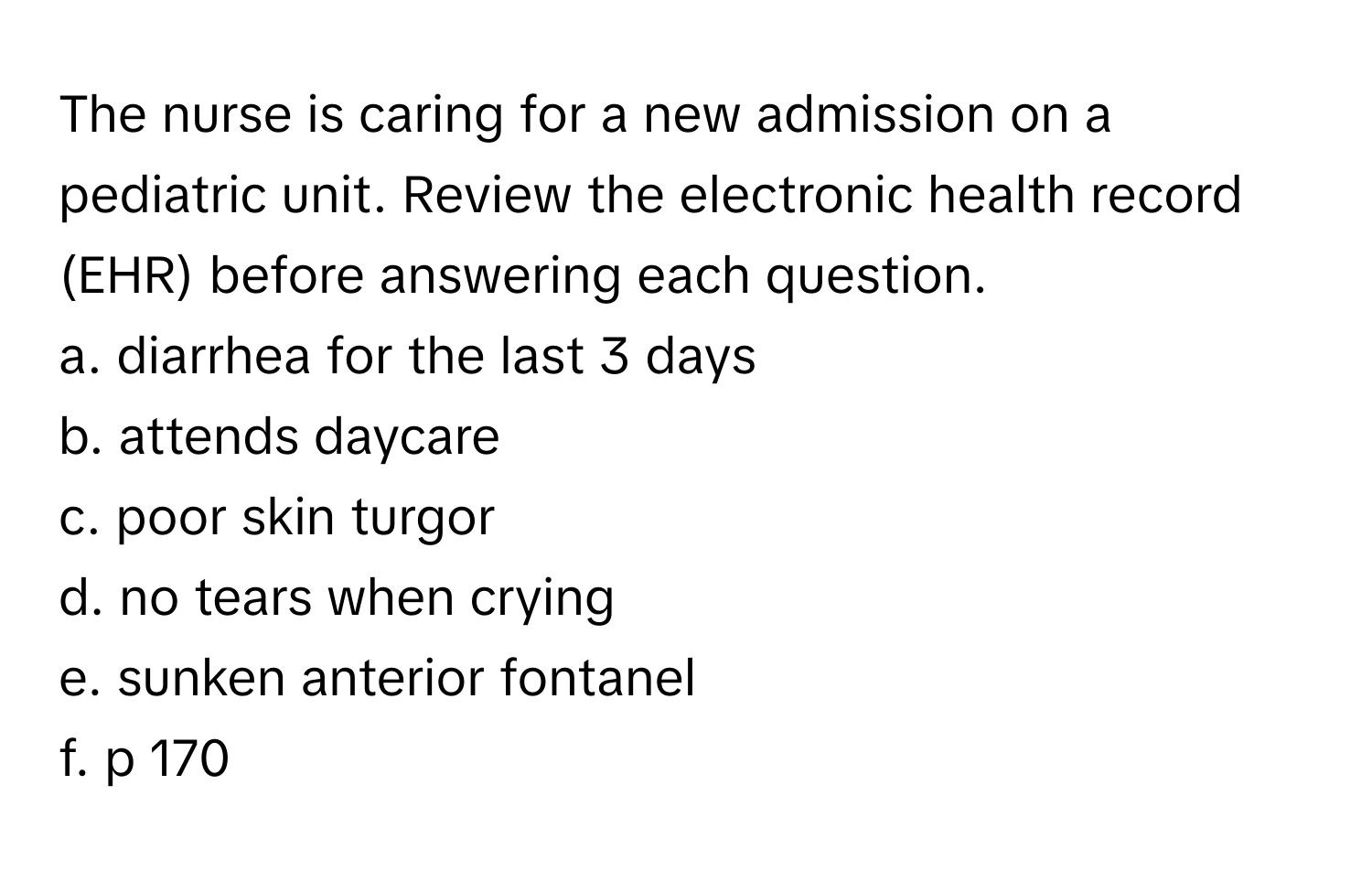 The nurse is caring for a new admission on a pediatric unit. Review the electronic health record (EHR) before answering each question.

a. diarrhea for the last 3 days
b. attends daycare
c. poor skin turgor
d. no tears when crying
e. sunken anterior fontanel
f. p 170