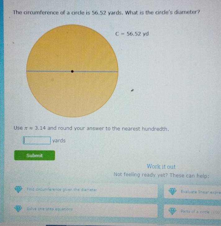 The circumference of a circle is 56.52 yards. What is the circle's diameter?
Use π approx 3.14 and round your answer to the nearest hundredth.
yards
Submit
Work it out
Not feeling ready yet? These can help:
Find circumference given the diameter Evaluate linear expre
Solve one-step equations Parts of a circle (100)