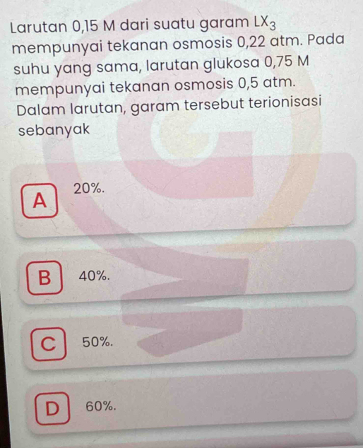 Larutan 0,15 M dari suatu garam LX_3
mempunyai tekanan osmosis 0,22 atm. Pada
suhu yang sama, larutan glukosa 0,75 M
mempunyai tekanan osmosis 0,5 atm.
Dalam larutan, garam tersebut terionisasi
sebanyak
A 20%.
B 40%.
C 50%.
D 60%.