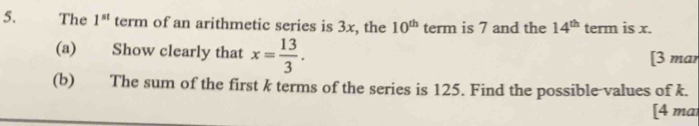 The 1^(st) term of an arithmetic series is 3x, the 10^(th) term is 7 and the 14^(th) term is x. 
(a) Show clearly that x= 13/3 . 
[3 mar 
(b) The sum of the first k terms of the series is 125. Find the possible-values of k. 
[4 mai