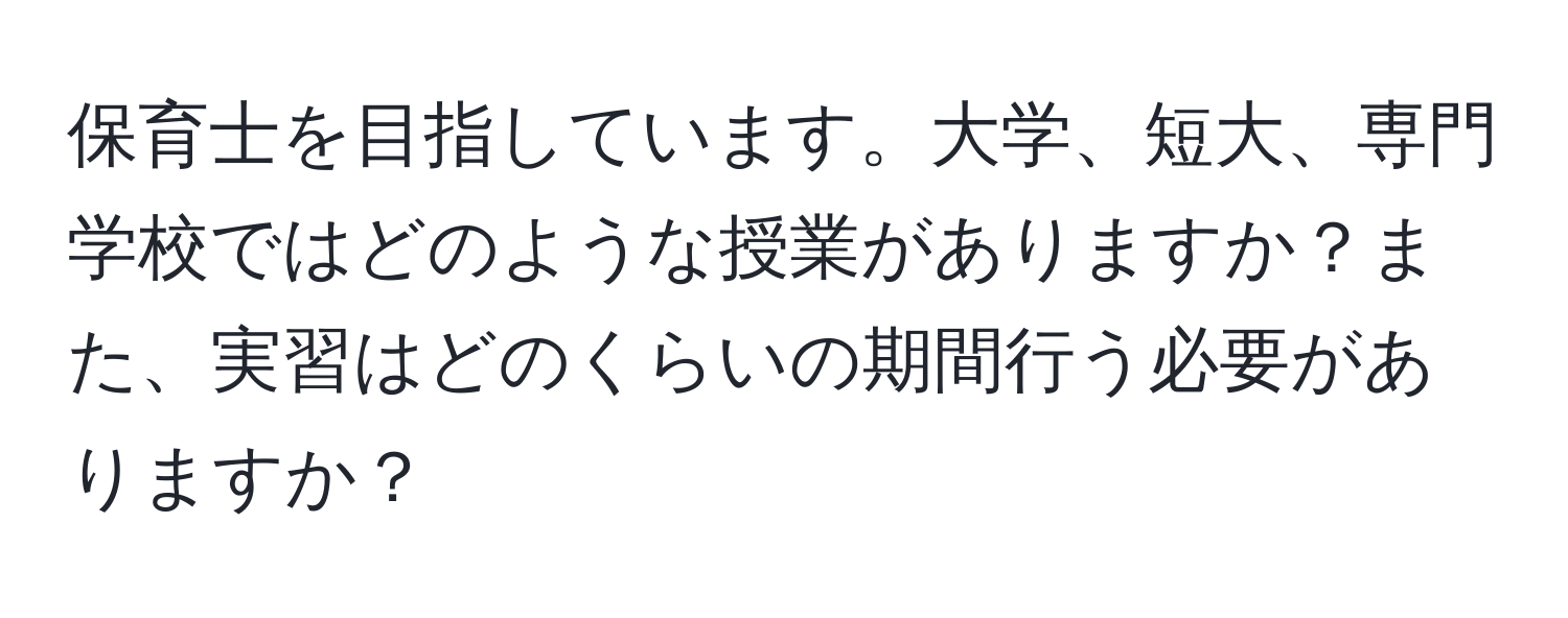 保育士を目指しています。大学、短大、専門学校ではどのような授業がありますか？また、実習はどのくらいの期間行う必要がありますか？