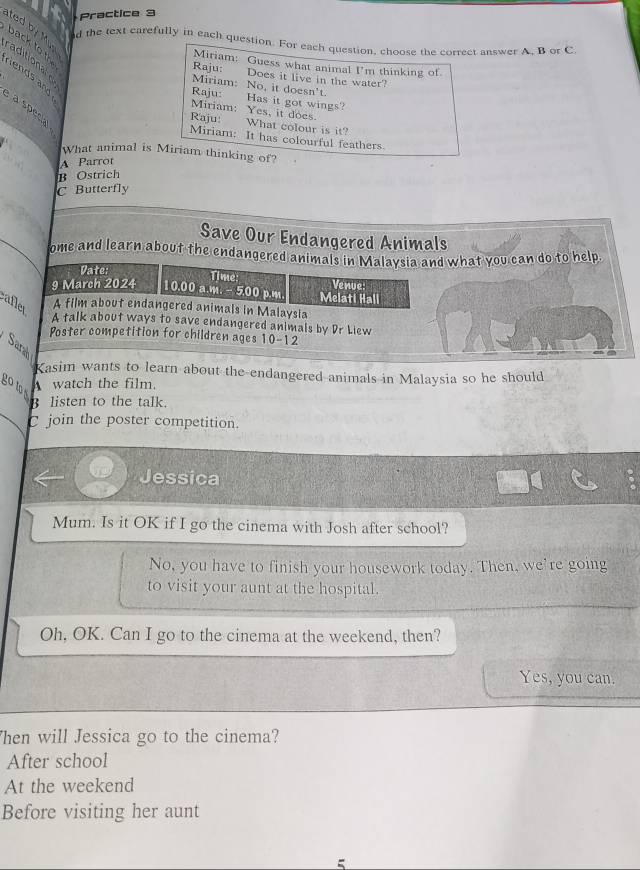 Practice 3
ted by Mup
d the text carefully in each question. For each question, choose the correct answer A, B or C.
back to th
raditionale
Miriam: Guess what animal I'm thinking of
Raju: Does it live in the water?
Miriam: No, it doesn't.
Raju: Has it got wings?
Miriam: Yes, it does.
a special
Raju: What colour is it?
Miriam: It has colourful feathers
What animal is Miriam thinking of?
A Parror
B Ostrich
C Butterfly
Save Our Endangered Animals
ome and learn about the endangered animals in Malaysia and what you can do to help.
Vate: Time: Venue:
9 March 2024 10.00 a.m. - 5.00 p.m. Melati Hall
aflet
A film about endangered animals in Malaysia
A talk about ways to save endangered animals by Dr Liew
Poster competition for children ages 10-12
Sara
Kasim wants to learn about the endangered animals in Malaysia so he should
go to 
watch the film.
B listen to the talk.
C join the poster competition.
Jessica
Mum. Is it OK if I go the cinema with Josh after school?
No, you have to finish your housework today. Then, we're going
to visit your aunt at the hospital.
Oh, OK. Can I go to the cinema at the weekend, then?
Yes, you can.
Then will Jessica go to the cinema?
After school
At the weekend
Before visiting her aunt