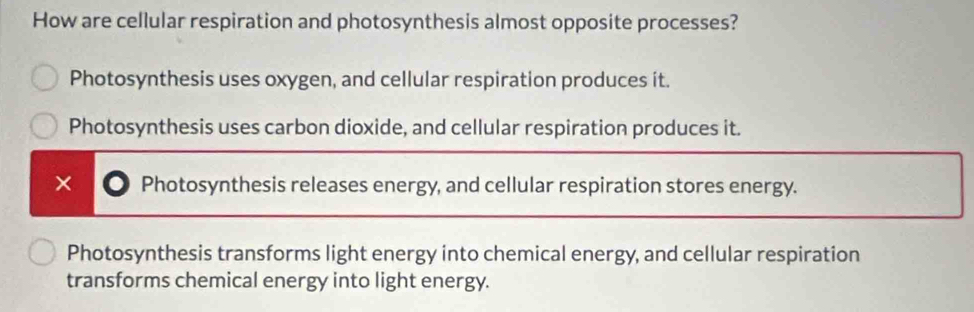 How are cellular respiration and photosynthesis almost opposite processes?
Photosynthesis uses oxygen, and cellular respiration produces it.
Photosynthesis uses carbon dioxide, and cellular respiration produces it.
× Photosynthesis releases energy, and cellular respiration stores energy.
Photosynthesis transforms light energy into chemical energy, and cellular respiration
transforms chemical energy into light energy.