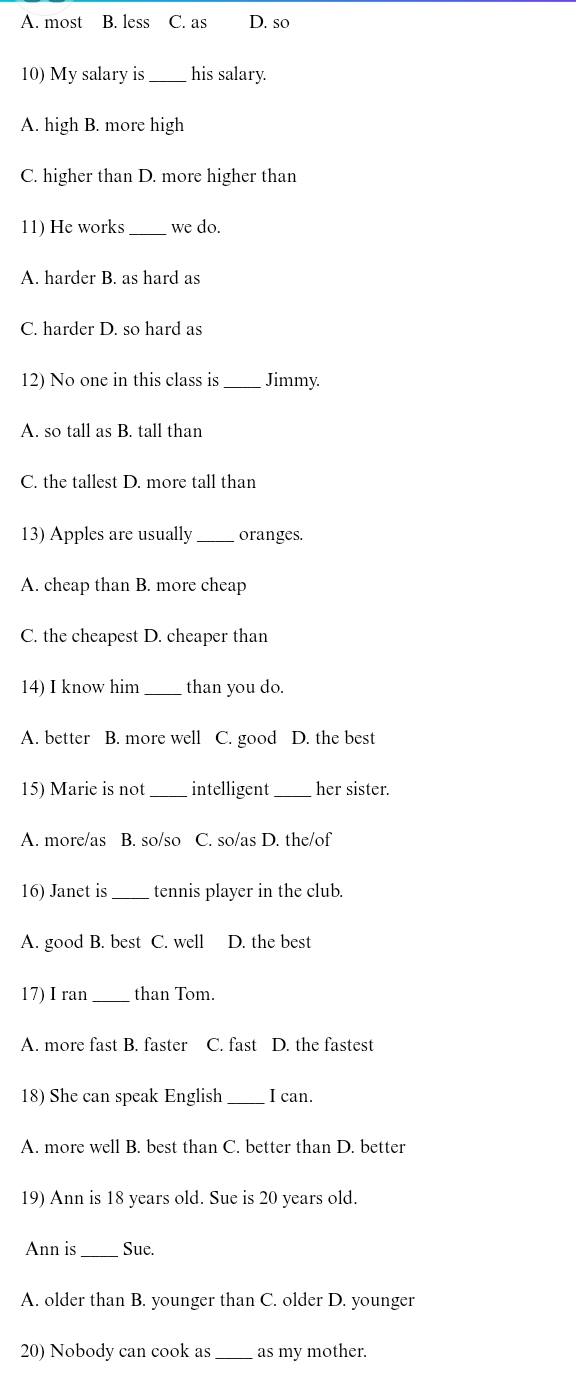 A. most B. less C. as D. so
10) My salary is _his salary.
A. high B. more high
C. higher than D. more higher than
11) He works _we do.
A. harder B. as hard as
C. harder D. so hard as
12) No one in this class is _Jimmy.
A. so tall as B. tall than
C. the tallest D. more tall than
13) Apples are usually_ oranges.
A. cheap than B. more cheap
C. the cheapest D. cheaper than
14) I know him_ than you do.
A. better B. more well C. good D. the best
15) Marie is not _intelligent_ her sister.
A. more/as B. so/so C. so/as D. the/of
16) Janet is tennis player in the club.
A. good B. best C. well D. the best
17) I ran_ than Tom.
A. more fast B. faster C. fast D. the fastest
18) She can speak English _I can.
A. more well B. best than C. better than D. better
19) Ann is 18 years old. Sue is 20 years old.
Ann is Sue.
A. older than B. younger than C. older D. younger
20) Nobody can cook as _as my mother.