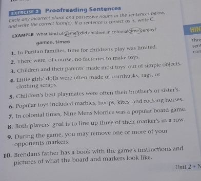 XERCISE 2 Proofreading Sentences 
Circle any incorrect plural and possessive nouns in the sentences below, 
and write the correct form(s). If a sentence is correct as is, write C. 
EXAMPLE What kind of games did children in colonial time s enjoy? HIN 
games, times Thre 
1. In Puritan families, time for childrens play was limited. sen 
2. There were, of course, no factories to make toys. cor 
3. Children and their parents' made most toys' out of simple objects. 
4. Little girls' dolls were often made of cornhusks, rags, or 
clothing scraps. 
5. Children's best playmates were often their brother's or sister's. 
6. Popular toys included marbles, hoops, kites, and rocking horses. 
7. In colonial times, Nine Mens Morrice was a popular board game. 
8. Both players' goal is to line up three of their marker's in a row. 
9. During the game, you may remove one or more of your 
opponents markers. 
10. Brendans father has a book with the game's instructions and 
pictures of what the board and markers look like. 
Unit 2· N