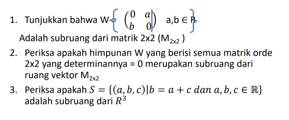 Tunjukkan bahwa W beginpmatrix 0&a b&0endpmatrix ,a,b∈ 
Adalah subruang dari matrik 2* 2(M_2* 2)
2. Periksa apakah himpunan W yang berisi semua matrik orde
2* 2 yang determinan nya =0 merupakan subruang dari 
ruang vektor M_2* 2
3. Periksa apakah S= (a,b,c)|b=a+c dan a,b,c∈ R
adalah subruang dari R^3