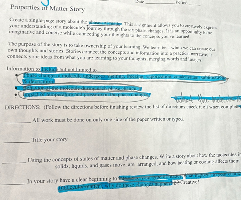 Date_ Period 
_ 
Properties of Matter Story 
Create a single-page story about the phases of matter. This assignment allows you to creatively express 
your understanding of a molecule's journey through the six phase changes. It is an opportunity to be 
imaginative and concise while connecting your thoughts to the concepts you've learned. 
The purpose of the story is to take ownership of your learning. We learn best when we can create our 
own thoughts and stories. Stories connect the concepts and information into a practical narrative; it 
connects your ideas from what you are learning to your thoughts, merging words and images. 
Information to Include but not limited to 
Phase changes a molecule undergoes: melting, freezing, vaporization, condensation, sublimation, 
& deposition 
Behavior of the molecule during each phase change 
impact of temperature and pressure on the phase changes 
DIRECTIONS: (Follow the directions before finishing review the list of directions check it off when complete) 
_All work must be done on only one side of the paper written or typed. 
_Title your story 
_Using the concepts of states of matter and phase changes. Write a story about how the molecules in 
solids, liquids, and gases move, are arranged, and how heating or cooling affects them 
_In your story have a clear beginning to introduce your type of matter, what happens to yourcharac 
(molecule/ matter), why do these changes happen? Be Creative!