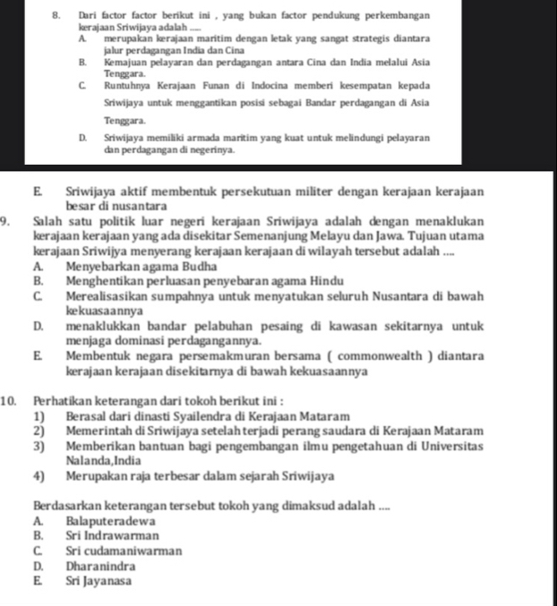Dari factor factor berikut ini , yang bukan factor pendukung perkembangan
kerajaan Sriwijaya adalah_
A. merupakan krajaan maritim dengan letak yang sangat strategis diantara
jalur perdagangan India dan Cina
B. Kemajuan pelayaran dan perdagangan antara Cina dan India melalui Asia
Tenggara.
C. Runtuhnya Kerajaan Funan di Indocina memberi kesempatan kepada
Sriwijaya untuk menggantikan posisi sebagai Bandar perdagangan di Asia
Tenggara.
D. Sriwijaya memiliki armada maritim yang kuat untuk melindungi pelayaran
dan perdagangan di negerinya.
E. Sriwijaya aktif membentuk persekutuan militer dengan kerajaan kerajaan
besar di nusantara
9. Salah satu politik luar negeri kerajaan Sriwijaya adalah dengan menaklukan
kerajaan kerajaan yang ada disekitar Semenanjung Melayu dan Jawa. Tujuan utama
kerajaan Sriwijya menyerang kerajaan kerajaan di wilayah tersebut adalah ....
A. Menyebarkan agama Budha
B. Menghentikan perluasan penyebaran agama Hindu
C. Merealisasikan sumpahnya untuk menyatukan seluruh Nusantara di bawah
kekuasaannya
D. menaklukkan bandar pelabuhan pesaing di kawasan sekitarnya untuk
menjaga dominasi perdagangannya.
E. Membentuk negara persemakmuran bersama ( commonwealth ) diantara
kerajaan kerajaan disekitarnya di bawah kekuasaannya
10. Perhatikan keterangan dari tokoh berikut ini :
1) Berasal dari dinasti Syailendra di Kerajaan Mataram
2) Memerintah di Sriwijaya setelah terjadi perang saudara di Kerajaan Mataram
3) Memberikan bantuan bagi pengembangan ilmu pengetahuan di Universitas
Nalanda,India
4) Merupakan raja terbesar dalam sejarah Sriwijaya
Berdasarkan keterangan tersebut tokoh yang dimaksud adalah ....
A. Balaputeradewa
B. Sri Indrawarman
C. Sri cudamaniwarman
D. Dharanindra
E. Sri Jayanasa