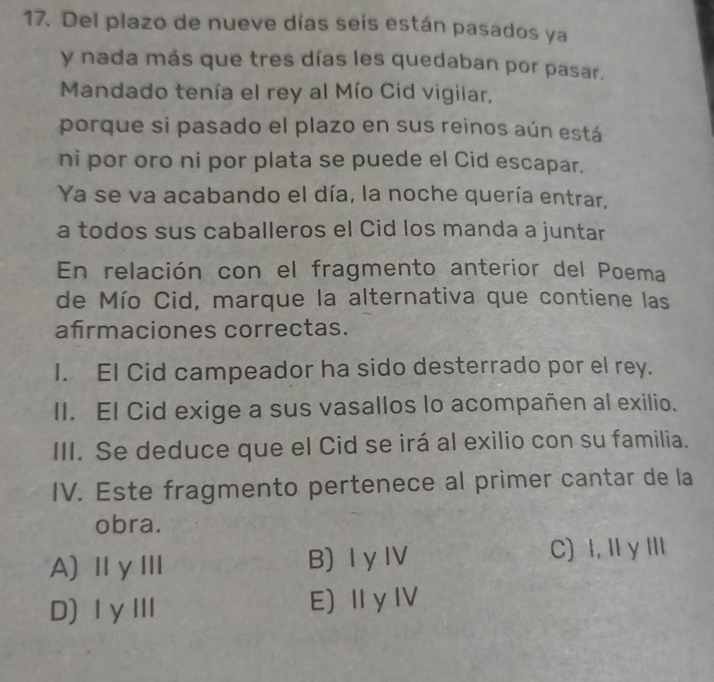 Del plazo de nueve días seis están pasados ya
y nada más que tres días les quedaban por pasar.
Mandado tenía el rey al Mío Cid vigilar,
porque si pasado el plazo en sus reinos aún está
ni por oro ni por plata se puede el Cid escapar.
Ya se va acabando el día, la noche quería entrar,
a todos sus caballeros el Cid los manda a juntar
En relación con el fragmento anterior del Poema
de Mío Cid, marque la alternativa que contiene las
afrmaciones correctas.
I. El Cid campeador ha sido desterrado por el rey.
II. El Cid exige a sus vasallos lo acompañen al exilio.
III. Se deduce que el Cid se irá al exilio con su familia.
IV. Este fragmento pertenece al primer cantar de la
obra.
A)ⅡγⅢ B) Ⅰ yI
C) I, I γⅢ
D)ⅠγⅢ E) ⅡyⅣ