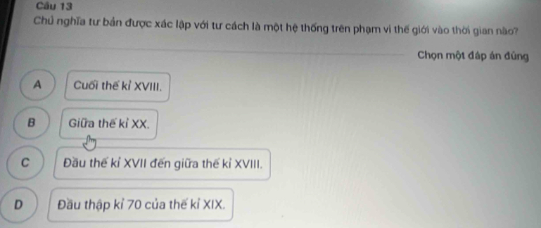 Chủ nghĩa tư bản được xác lập với tư cách là một hệ thống trên phạm vi thế giới vào thời gian nào?
Chọn một đáp án đủng
A Cuối thế kỉ XVIII.
B Giữa thế kỉ XX.
C Đầu thế kỉ XVII đến giữa thế kỉ XVIII.
D Đầu thập kỉ 70 của thế kỉ XIX.