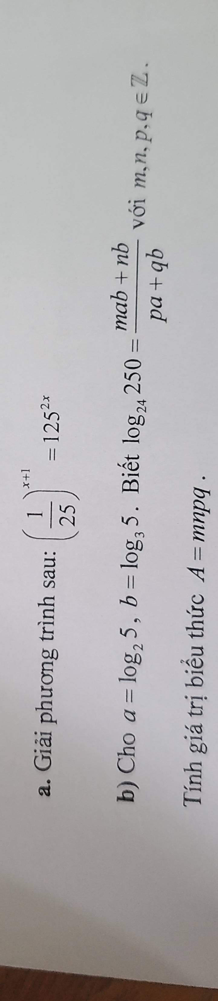 Giải phương trình sau: ( 1/25 )^x+1=125^(2x)
b) Cho a=log _25, b=log _35. Biết log _24250= (mab+nb)/pa+qb  với m,n,p,q∈ Z. 
Tính giá trị biểu thức A=mnpq.