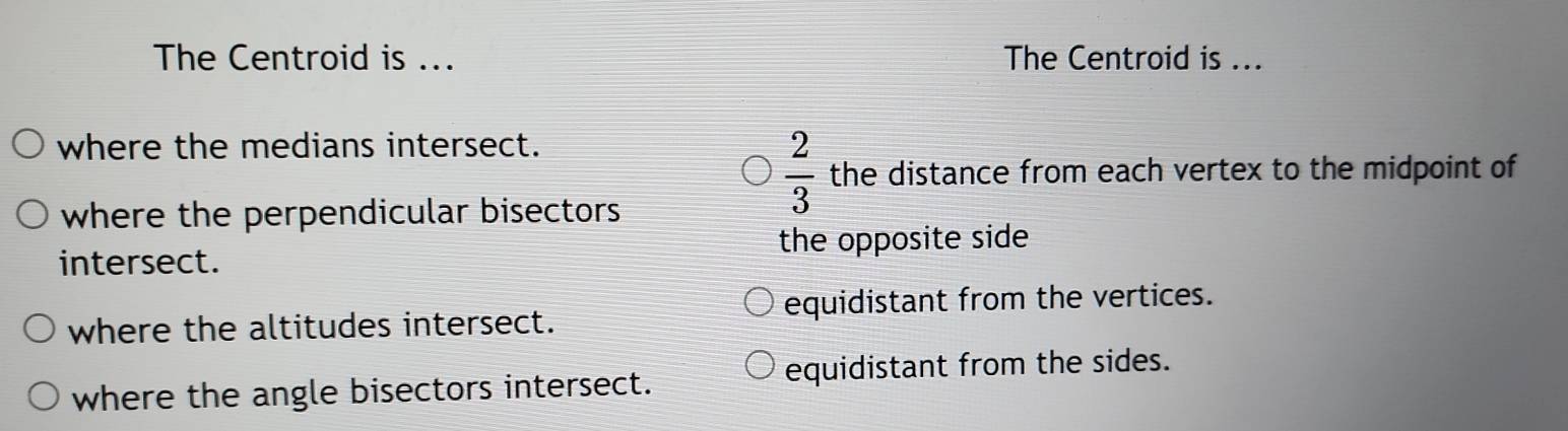 The Centroid is ... The Centroid is ...
where the medians intersect.
where the perpendicular bisectors
 2/3  the distance from each vertex to the midpoint of
the opposite side
intersect.
equidistant from the vertices.
where the altitudes intersect.
where the angle bisectors intersect. equidistant from the sides.