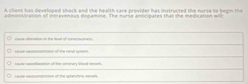 A client has developed shock and the health care provider has instructed the nurse to begin the
administration of intravenous dopamine. The nurse anticipates that the medication will;
cause afteration in the level of consciousness.
cause vasoconstriction of the renal system.
cause vasodilatation of the coronary blood vessels.
cause vasoconstriction of the splanchnic vessels.