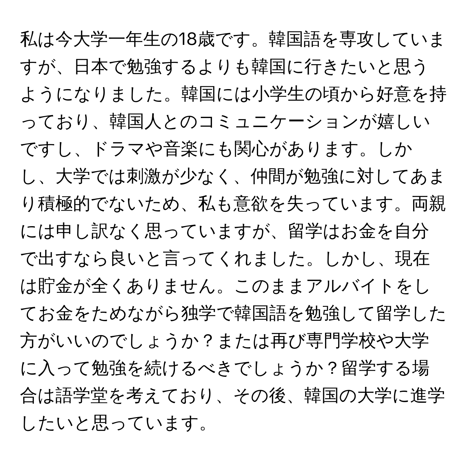 私は今大学一年生の18歳です。韓国語を専攻していますが、日本で勉強するよりも韓国に行きたいと思うようになりました。韓国には小学生の頃から好意を持っており、韓国人とのコミュニケーションが嬉しいですし、ドラマや音楽にも関心があります。しかし、大学では刺激が少なく、仲間が勉強に対してあまり積極的でないため、私も意欲を失っています。両親には申し訳なく思っていますが、留学はお金を自分で出すなら良いと言ってくれました。しかし、現在は貯金が全くありません。このままアルバイトをしてお金をためながら独学で韓国語を勉強して留学した方がいいのでしょうか？または再び専門学校や大学に入って勉強を続けるべきでしょうか？留学する場合は語学堂を考えており、その後、韓国の大学に進学したいと思っています。