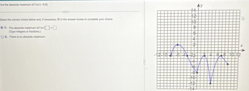 Find the absclute massimum of I on (-8,9)
Select the comect choice below and, if necessary, fill in the answer bowes to complete your choice.
④ A. The abscilute msssimum of I is f□ =□ )
(Type integers or fractions)
B. There is no absclute maximum.
-14