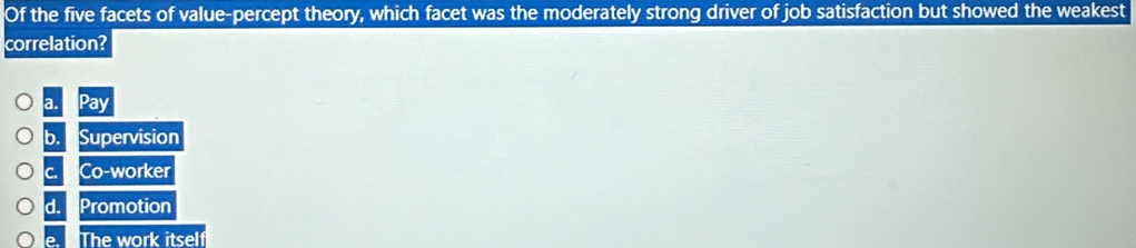 Of the five facets of value-percept theory, which facet was the moderately strong driver of job satisfaction but showed the weakest
correlation?
a.
b. Supervision
C. Co-worker
d. Promotion
e. The work itself