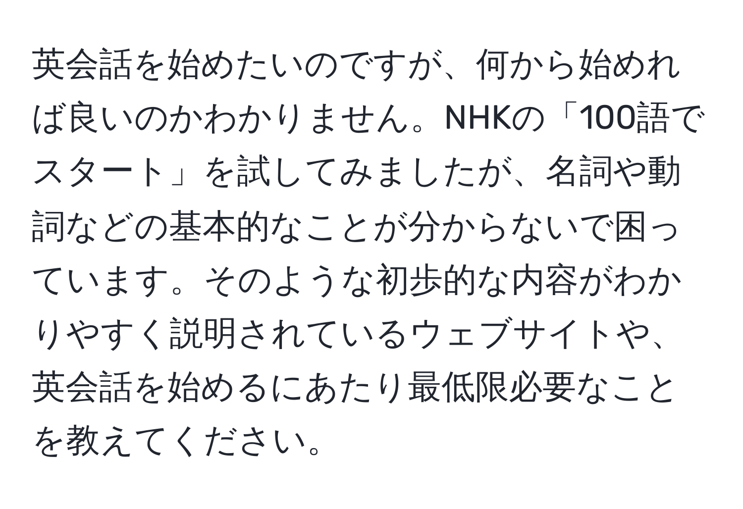 英会話を始めたいのですが、何から始めれば良いのかわかりません。NHKの「100語でスタート」を試してみましたが、名詞や動詞などの基本的なことが分からないで困っています。そのような初歩的な内容がわかりやすく説明されているウェブサイトや、英会話を始めるにあたり最低限必要なことを教えてください。