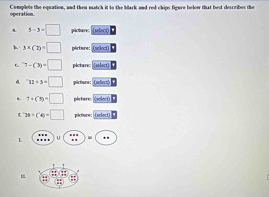 Complete the equation, and then match it to the black and red chips figure below that best describes the 
operation. 
a. 5-3=□ picture: (select) 
b. 3* (2)=□ picture: (select) 
c. ^-7-(^-3)=□ picture: (select) 
d. ^-12/ 3=□ picture: (select) 
e. 7+(^-5)=□ picture: (select) 
f. ^-20/ (4)=□ picture: (select) 
I.
U =
II.