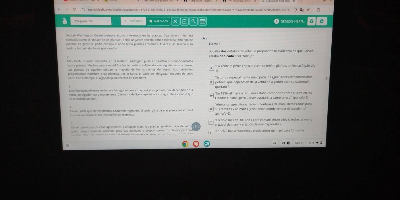  app.edulastic.com/student/assessment/673141160e07b7316e78a7d5/class/66ea3eeab15fe69ddd306cb3/uta/673141a9d8d400643607230c/itemid/6227b
Pregunta 1/4 > próximo  MARCADOR X a  GÉNESIS HERN...
George Washington Carver siempre estuvo interesado en las plantas. Cuando era niño, era
conocido como el "doctor de las plantas". Tenía un jardín secreto donde cultivaba todo tipo de
( b )
plantas. La gente le pedía consejo cuando tenía plantas enfermas. A veces, las llevaba a su Parte B
jardin y las cuidaba hasta que sanaban
Cuáles dos detalles del artículo proporcionan evidencia de que Carver
estaba dedicado a su trabajo?
Más tarde, cuando enseñaba en el Instituto Tuskegee, puso en práctica sus conocimientos
sobre plantas. Muchas personas del Sur habían estado cultivando solo algodón en sus tierras.  ''La gente le pedía consejo cuando tenían plantas enfermas'' (párrafo
Las plantas de algodón utilizan la mayoría de los nutrientes del suelo. (Los nutrientes A
11
proporcionan nutrición a las plantas). Por lo tanto, el suelo se "desgasta" después de unos
años. Con el tiempo, el algodón ya no crecerá en esta tierra. 'Esto fue especialmente malo para los agricultores afroamericanos >
θ   pobres, que dependían de la venta de algodón para su sustento'.
(párrafo 3)
Esto fue especialmente malo para los agricultores afroamericanos pobres, que dependian de la ''En 1896, el maní ni siguiera estaba reconocido como cultivo en los
venta de algodón para mantenerse. Carver se dedicó a ayudar a esos agricultores, por lo que do Estados Unidos, pero Carver ayudaría a cambiar eso". (párrafo 5)
''Ahora los agricultores tenían montones de maní, demasiados para
Carver sabia que ciertas plantas devuelven nutrientes al suelo. ¡Una de esas plantas es el manil D  sus familias y animales, y no tenían dónde vender el excedente"
Los manies también son una fuente de proteinas. (párrafo 6).
''Escribió más de 300 usos para el maní, entre ellos la leche de maní,
Carver pensó que si esos agricultores plantaban mani, las plantas ayudarían a restaurar s el papel de mani y el jabón de maní'' (párrafo 7).
suelo, proporcionarían alimento para sus animales y proporcionarían proteínas para sus 'En 1920 había suficientes productores de mani para formar la
tomler Manuds nisntal En 1006, Ine moniac ai ciaulars artshan racnnnridne comn rultion an
=