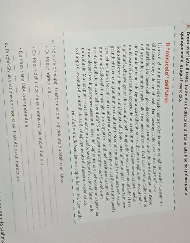 Dopo aver letto il testo, tratto da un discorso di Stalin alla fine del primo piano
quinquennale, esegui l'esercizio.
Il “miracolo” dell’Urss
L'Urss degli ultimi anni si è trasformata profondamente, spogliandosi del suo aspetto
di Paese retrogrado e medievale. Da Paese agricolo, essa è diventata un Paese
industriale. Da Paese della piccola economia rurale individuale è diventata un Paese
della grande economia rurale collettiva meccanizzata. Da Paese avvolto nelle tenebre
dell’analfabetismo e dell’ignoranza è diventata − o, diciamo meglio, sta diventando −
un Paese civile e istruito, coperto da una rete immensa di scuole superiori, medie
e primarie, che svolgono il loro compito nelle lingue delle varie nazionalità dell'Urss.
Sono stati creati dei nuovi rami industriali. Sono sorte in luoghi quasi deserti nuove
grandi città con un gran numero di abitanti. Si sono ampliate in maniera colossale
le vecchie città e i vecchi centri industriali. Come si sono potuti verificare tutti questi
mutamenti colossali in poco più di tre o quattro anni nel territorio di uno Stato
arretrato nella tecnica e nella cultura? Non è questo un miracolo? Sarebbe un
miracolo se lo sviluppo procedesse sulla base del capitalismo e dell'economía spicciola
individuale. Ma non può essere chiamato miracolo, se si tiene d'occhio il fatto che lo
sviluppo è avvenuto da noi sulla base del dispiegamento dell'assetto socialistico.
rid. da Stalin, Bolscevismo e capitalismo, Ed. Leonardo
_
a. Indica le principali trasformazioni individuate da Stalin nell'Urss
_
Da Paese agricolo a
_
Da Paese della piccola economia rurale individuale a
_
Da Paese analfabeta e ignorante a
b. Perché Stalin sostiene che non si sia trattato di un miracolo?
ussa e lo stalinis