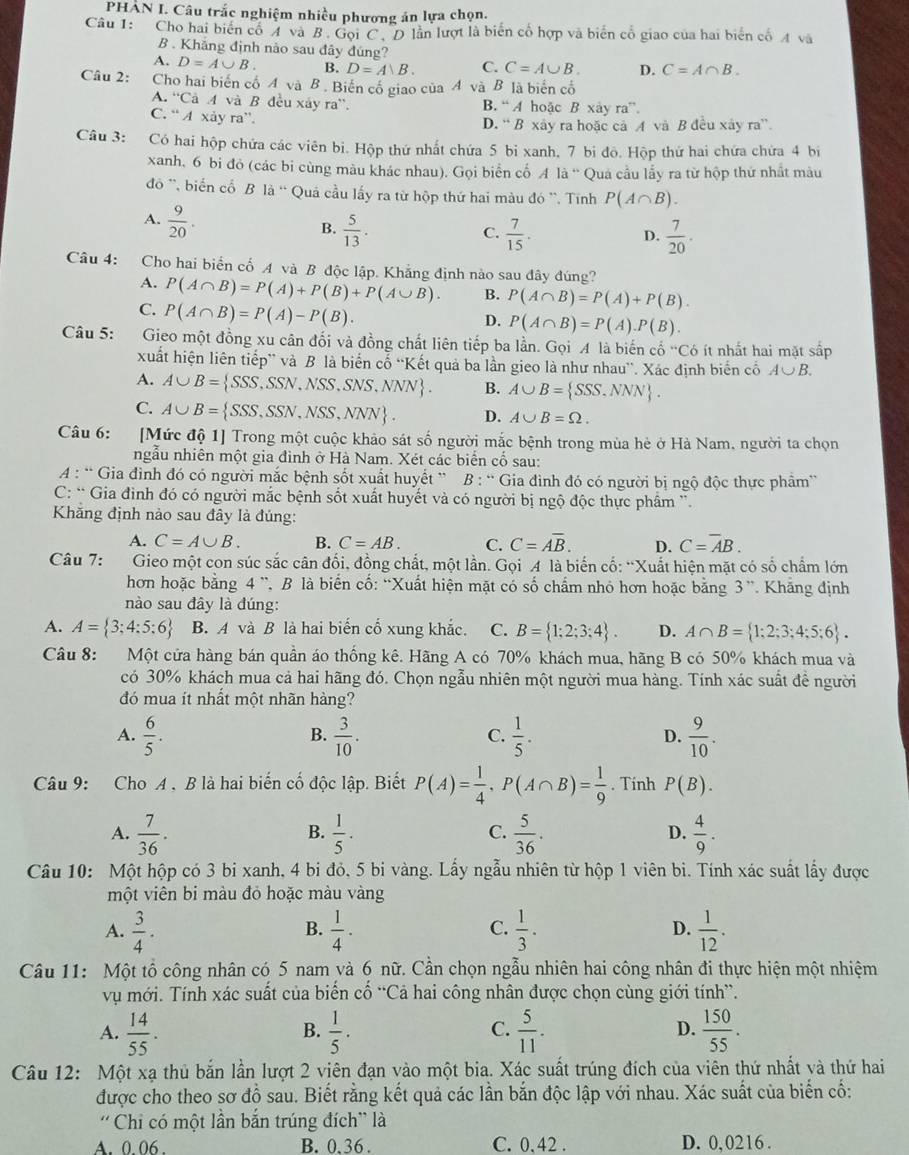 PHÀN I. Câu trắc nghiệm nhiều phương án lựa chọn.
Câu 1: Cho hai biển cổ A và B. Gọi C. D lần lượt là biến cổ hợp và biến cổ giao của hai biển cố A và
B . Khẳng định nào sau đây đúng?
A. D=A∪ B. B. D=A、B. C. C=A∪ B. D. C=A∩ B.
Câu 2: Cho hai biến cố A và B. Biến cố giao của A và B là biển cổ
A. ^+C Cà A và B đều xây ra''. B. “ A hoặc B xay ra”.
C. “ A xảy ra”.
D. “ B xây ra hoặc cả A và B đều xây ra”.
Câu 3: Có hai hộp chứa các viên bi. Hộp thứ nhất chứa 5 bi xanh, 7 bi đô. Hộp thứ hai chứa chứa 4 bi
xanh, 6 bi đỏ (các bi cùng màu khác nhau). Gọi biển cổ A là “' Quá cầu lầy ra từ hộp thứ nhất màu
đồ ', biến cổ B là “ Quả cầu lấy ra từ hộp thứ hai màu đó '. Tính P(A∩ B).
A.  9/20 .
B.  5/13 .  7/15 .  7/20 .
C.
D.
Câu 4: Cho hai biển cố A và B độc lập. Khẳng định nào sau đây đúng?
A. P(A∩ B)=P(A)+P(B)+P(A∪ B). B. P(A∩ B)=P(A)+P(B).
C. P(A∩ B)=P(A)-P(B).
D. P(A∩ B)=P(A).P(B).
Câu 5: Gieo một đồng xu cân đối và đồng chất liên tiếp ba lần. Gọi A là biến cổ 'Có ít nhất hai mặt sắp
xuất hiện liên tiếp” và B là biển cổ “Kết quả ba lần gieo là như nhau'. Xác định biển cổ A∪ B.
A. A∪ B= SSS,SSN,NSS,SNS,NNN . B. A∪ B= SSS,NNN .
C. A∪ B= SSS,SSN,NSS,NNN . D. A∪ B=Omega .
Câu 6: [Mức độ 1] Trong một cuộc khảo sát số người mắc bệnh trong mùa hẻ ở Hà Nam, người ta chọn
ngẫu nhiên một gia đình ở Hà Nam. Xét các biển cố sau:
A : “ Gia đình đó có người mắc bệnh sốt xuất huyết ”  B : “ Gia đình đó có người bị ngộ độc thực phẩm”
C: “ Gia đình đó có người mắc bệnh sốt xuất huyết và có người bị ngộ độc thực phẩm '.
Khăng định nảo sau đây là đủng:
A. C=A∪ B. B. C=AB. C. C=Aoverline B. D. C=overline AB.
Câu 7: Gieo một con súc sắc cân đối, đồng chất, một lần. Gọi A là biến cố: “Xuất hiện mặt có số chẩm lớn
hơn hoặc bằng 4 ¨, B là biển cố: “Xuất hiện mặt có số chẩm nhỏ hơn hoặc bằng 3”. Khẳng định
nào sau đây là đúng:
A. A= 3;4:5;6 B. A và B là hai biến cố xung khắc. C. B= 1;2;3;4 . D. A∩ B= 1;2;3;4;5;6 .
Câu 8: Một cửa hàng bán quần áo thống kê. Hãng A có 70% khách mua, hãng B có 50% khách mua và
có 30% khách mua cả hai hãng đó. Chọn ngẫu nhiên một người mua hàng. Tính xác suất đề người
đó mua ít nhất một nhãn hàng?
A.  6/5 .  3/10 .  1/5 .  9/10 .
B.
C.
D.
Câu 9: Cho A , B là hai biến cố độc lập. Biết P(A)= 1/4 ,P(A∩ B)= 1/9 . Tinh P(B).
A.  7/36 .  1/5 ·  5/36 .  4/9 .
B.
C.
D.
Câu 10: Một hộp có 3 bi xanh, 4 bi đỏ, 5 bi vàng. Lấy ngẫu nhiên từ hộp 1 viên bi. Tính xác suất lấy được
một viên bi màu đỏ hoặc màu vàng
A.  3/4 ·  1/4 ·  1/3 .  1/12 .
B.
C.
D.
Câu 11: Một tổ công nhân có 5 nam và 6 nữ. Cần chọn ngẫu nhiên hai công nhân đi thực hiện một nhiệm
vụ mới. Tính xác suất của biến cố “Cả hai công nhân được chọn cùng giới tính”.
A.  14/55 .  1/5 ·  5/11 . D.  150/55 .
B.
C.
Câu 12: Một xạ thủ bắn lần lượt 2 viên đạn vào một bia. Xác suất trúng đích của viên thứ nhất và thứ hai
được cho theo sơ đồ sau. Biết rằng kết quả các lần bắn độc lập với nhau. Xác suất của biến cố:
'' Chi có một lần bắn trúng đích'' là
A. 0. 06 B. 0.36 . C. 0. 42 . D. 0,0216 .