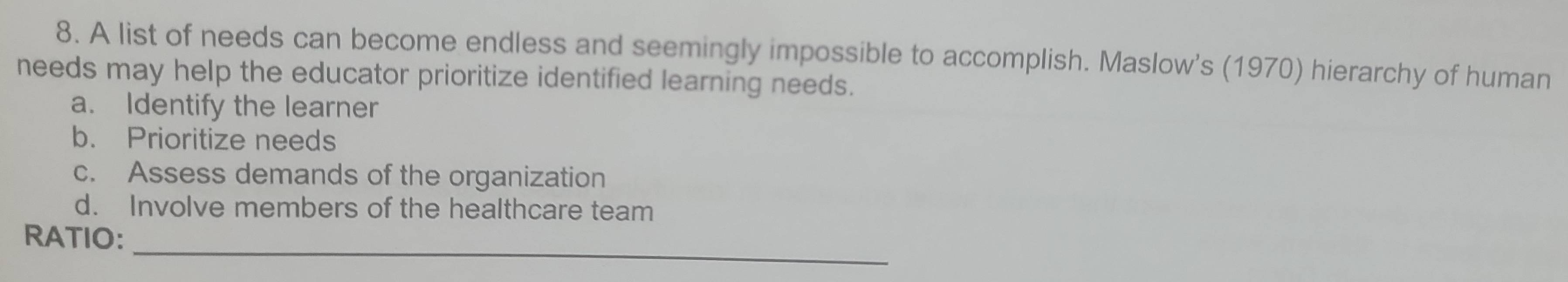 A list of needs can become endless and seemingly impossible to accomplish. Maslow's (1970) hierarchy of human
needs may help the educator prioritize identified learning needs.
a. Identify the learner
b. Prioritize needs
c. Assess demands of the organization
d. Involve members of the healthcare team
_
RATIO: