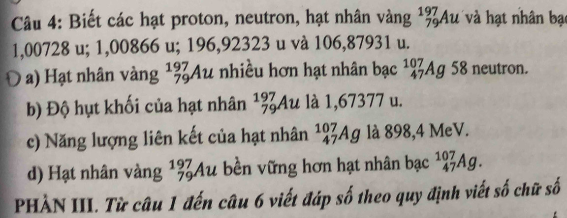 Biết các hạt proton, neutron, hạt nhân vàng _(79)^(197)Au và hạt nhân bạt
1,00728 u; 1,00866 u; 196,92323 u và 106,87931 u. 
a) Hạt nhân vàng ¹¾Au nhiều hơn hạt nhân bạc _(47)^(107)Ag 58 neutron. 
b) Độ hụt khối của hạt nhân L a 1l à là 1,67377 u. 
7 
c) Năng lượng liên kết của hạt nhân _(47)^(107)Ag là 898,4 MeV. 
d) Hạt nhân vàng 1974 lu bền vững hơn hạt nhân bạc _(47)^(107)Ag. 
PHẢN III. Từ câu 1 đến câu 6 viết đáp số theo quy định viết số chữ số