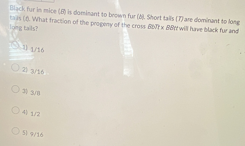 Black fur in mice (B) is dominant to brown fur (b). Short tails (7)are dominant to long
tails (t). What fraction of the progeny of the cross BbTt x BBtt will have black fur and
long tails?
1) 1/16
2) 3/16
3) 3/8
4) 1/2
5) 9/16