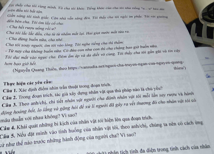 tôi thấy cha tôi rùng mình. Và cha tôi khóc. Tiếng khóc của cha tôi như tiếng "u... u" kéo dài
trên đầu tôi bất tận.
Gần sáng tôi tỉnh giắc. Căn nhà vẫn sáng đèn. Tôi thấy cha tôi ngồi im phắc. Tôi rời giường
đến bên cha. Tôi ôm lấy cổ cha:
- Cha hết rượu uống rồi ư?
Cha tôi lắc lắc đầu, cha từ từ nhắm mắt lại. Hai giọt nước mắt tửa ra.
- Cha đừng buồn nữa, cha nhé.
Cha tôi xoay người, ôm tôi vào lòng. Tôi nghe tiếng cha thì thằm:
- Từ nay cha không buồn nữa. Có đứa con như con thì cha chẳng bao giờ buồn nữa.
Tôi dụi mắt vào ngực cha. Đêm ẩm áp và da diết vô cùng. Tôi thấy cha tôi gần gũi và tin cậy
Nr.
hơn bao giờ hết.
(Nguyễn Quang Thiều, theo https://vansudia.net/nguoi-cha-truyen-ngan-cua-nguyen-quang-
thicu/)
Thực hiện các yêu cầu:
Câu 1. Xác định điểm nhìn trần thuật trong đoạn trích.
Câu 2. Trong đoạn trích, tác giả xây dựng nhân vật qua thủ pháp nào là chủ yếu?
Câu 3. Theo anh/chị, chi tiết nhân vật người cha đánh nhân vật tôi mỗi lần say rượu và hành
động hoàng hốt, lo lắng và gặng hỏi để xử lí người đã gây ra vết thương đỏ cho nhân vật tôi có
mâu thuẫn với nhau không? Vì sao?
Câu 4. Khái quát những bi kịch của nhân vật tới hiện lên qua đoạn trích.
Câu 5. Nếu đặt mình vào tình huống của nhân vật tôi, theo anh/chị, chúng ta nên có cách ứng
kử như thế nào trước những hành động của người cha? Vì sao?
L Viết
nhữ) nhân tích tính đa diện trong tính cách của nhân