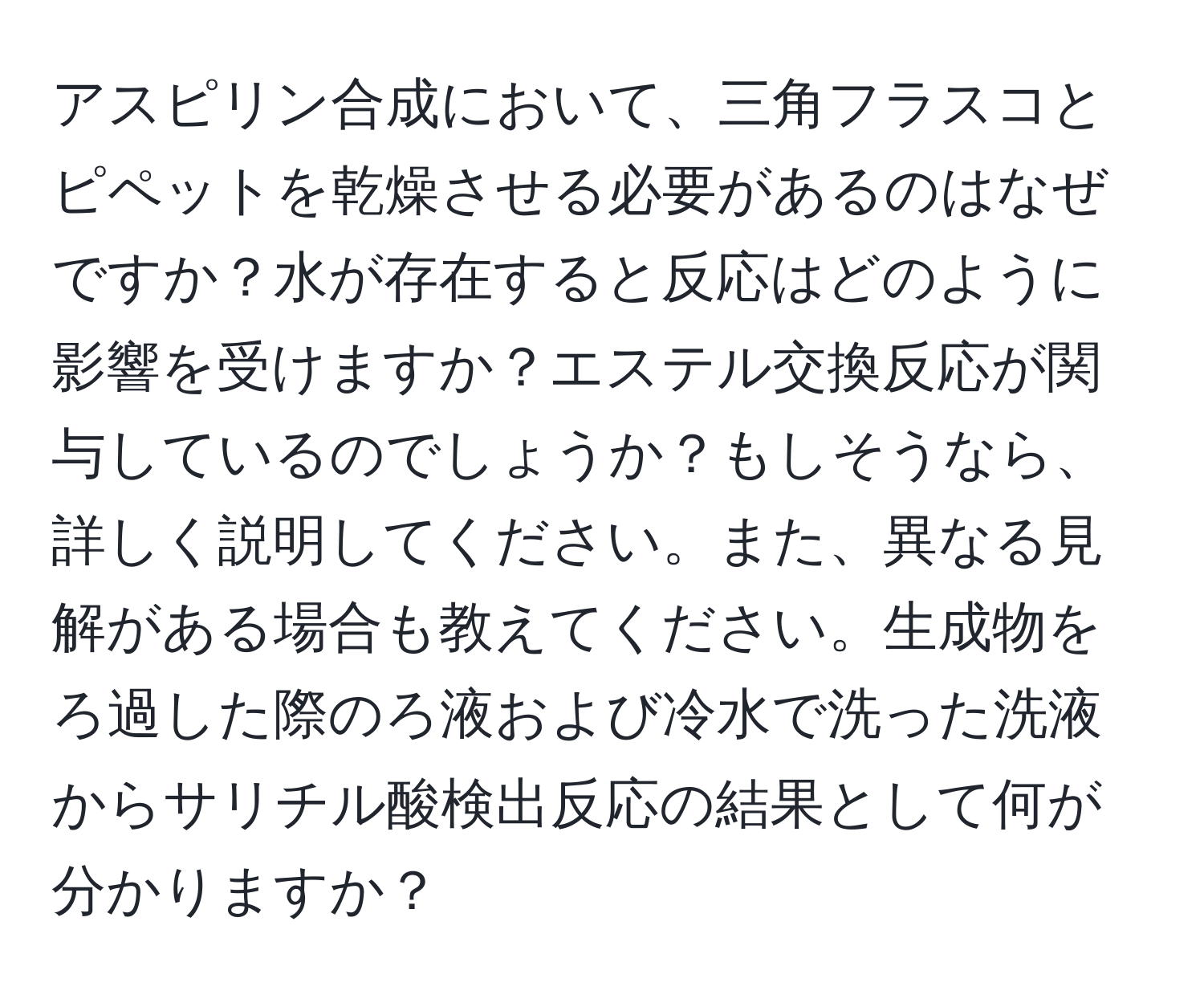 アスピリン合成において、三角フラスコとピペットを乾燥させる必要があるのはなぜですか？水が存在すると反応はどのように影響を受けますか？エステル交換反応が関与しているのでしょうか？もしそうなら、詳しく説明してください。また、異なる見解がある場合も教えてください。生成物をろ過した際のろ液および冷水で洗った洗液からサリチル酸検出反応の結果として何が分かりますか？